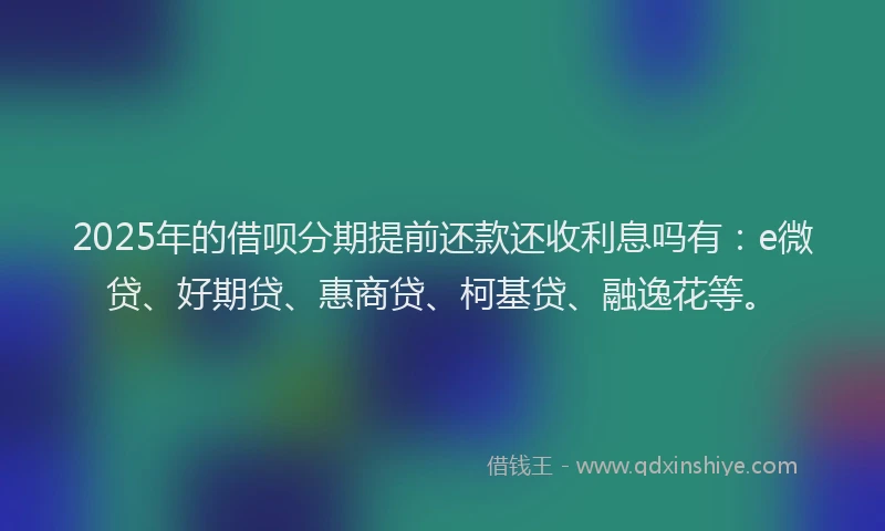 2025年的借呗分期提前还款还收利息吗有：e微贷、好期贷、惠商贷、柯基贷、融逸花等。