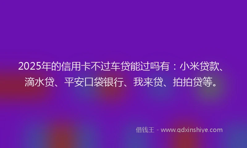 2025年的信用卡不过车贷能过吗有：小米贷款、滴水贷、平安口袋银行、我来贷、拍拍贷等。