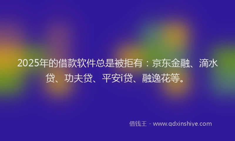 2025年的借款软件总是被拒有：京东金融、滴水贷、功夫贷、平安i贷、融逸花等。