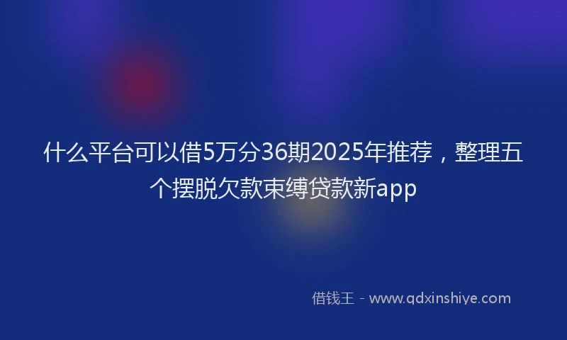 什么平台可以借5万分36期2025年推荐，整理五个摆脱欠款束缚贷款新app