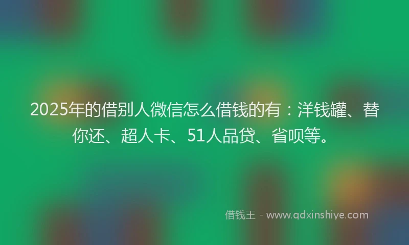 2025年的借别人微信怎么借钱的有：洋钱罐、替你还、超人卡、51人品贷、省呗等。