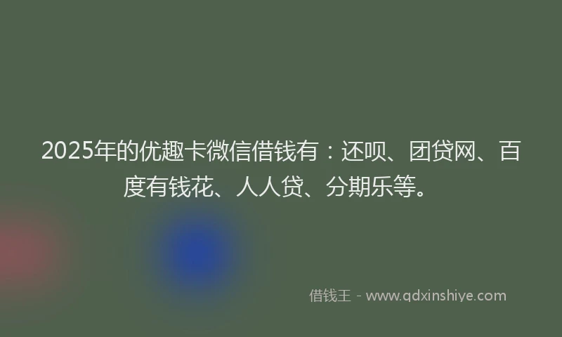 2025年的优趣卡微信借钱有：还呗、团贷网、百度有钱花、人人贷、分期乐等。