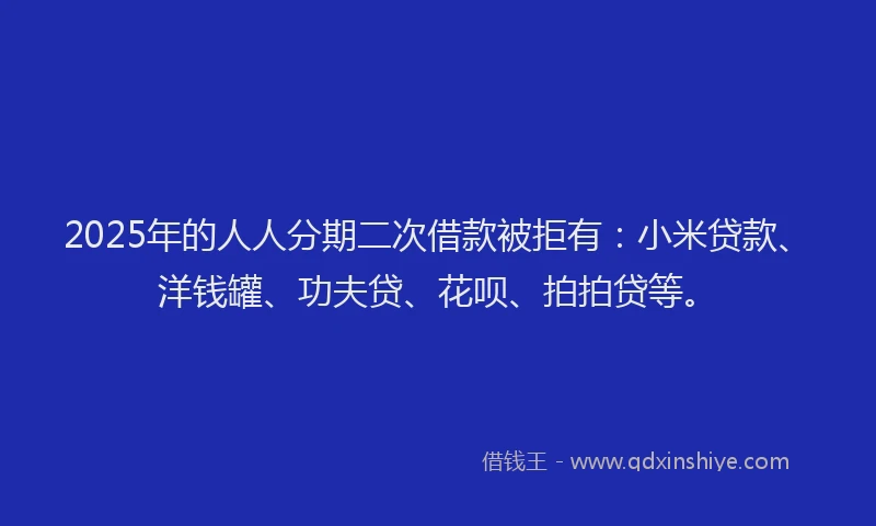2025年的人人分期二次借款被拒有：小米贷款、洋钱罐、功夫贷、花呗、拍拍贷等。