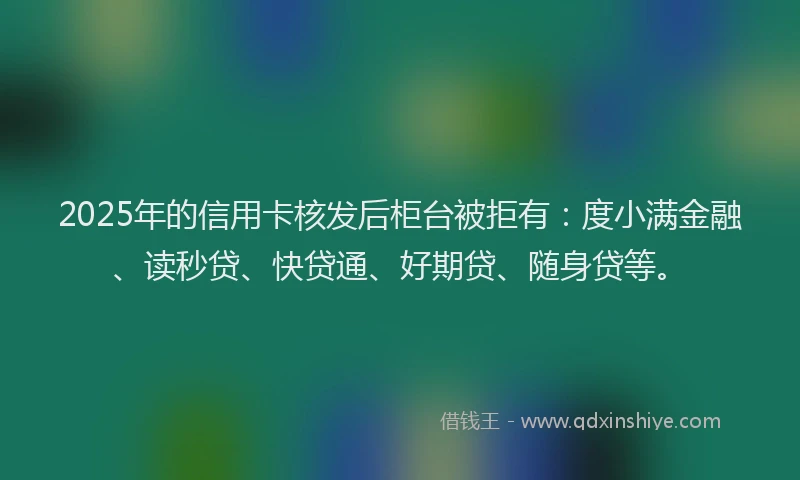 2025年的信用卡核发后柜台被拒有：度小满金融、读秒贷、快贷通、好期贷、随身贷等。