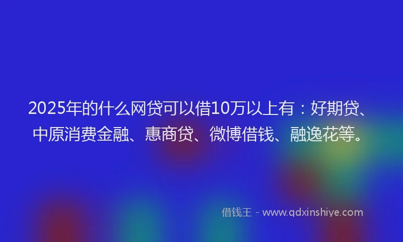 2025年的什么网贷可以借10万以上有：好期贷、中原消费金融、惠商贷、微博借钱、融逸花等。