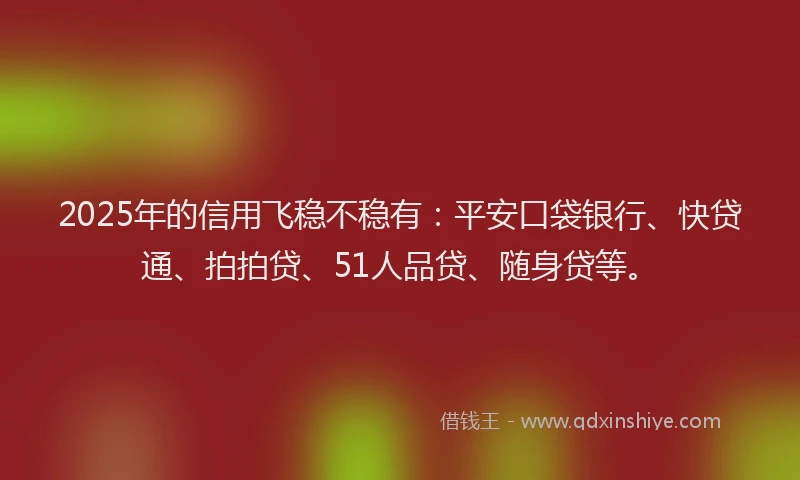 2025年的信用飞稳不稳有：平安口袋银行、快贷通、拍拍贷、51人品贷、随身贷等。