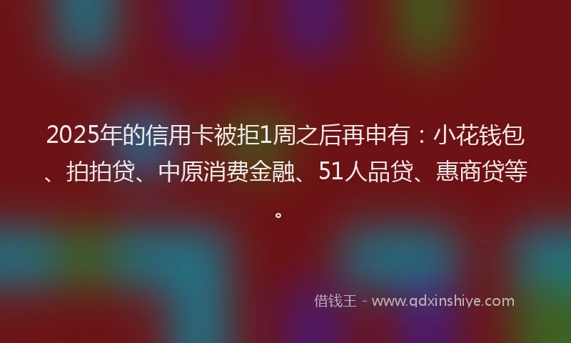 2025年的信用卡被拒1周之后再申有：小花钱包、拍拍贷、中原消费金融、51人品贷、惠商贷等。