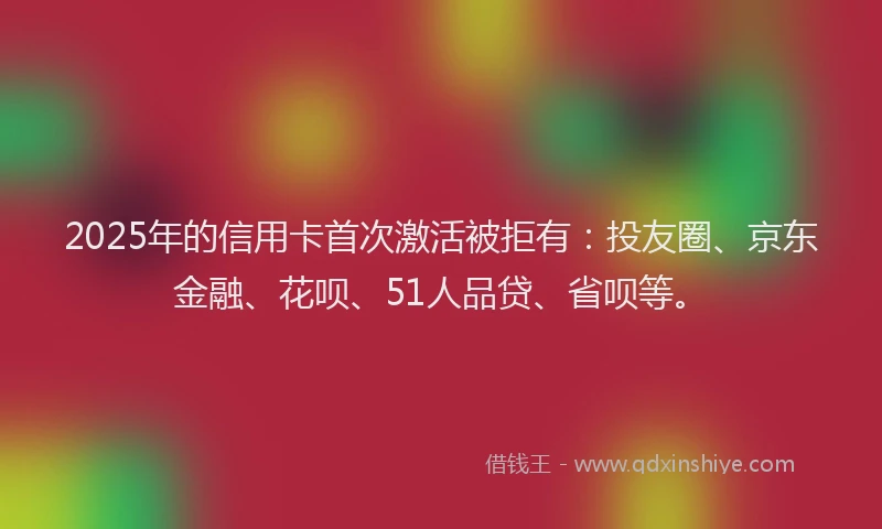 2025年的信用卡首次激活被拒有：投友圈、京东金融、花呗、51人品贷、省呗等。