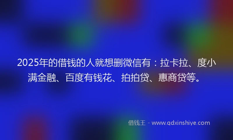 2025年的借钱的人就想删微信有：拉卡拉、度小满金融、百度有钱花、拍拍贷、惠商贷等。