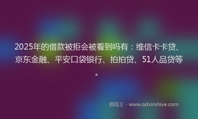2025年的借款被拒会被看到吗有：维信卡卡贷、京东金融、平安口袋银行、拍拍贷、51人品贷等。