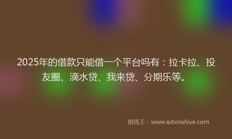 2025年的借款只能借一个平台吗有：拉卡拉、投友圈、滴水贷、我来贷、分期乐等。