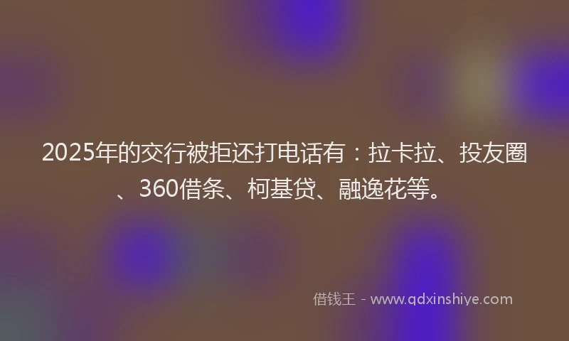2025年的交行被拒还打电话有：拉卡拉、投友圈、360借条、柯基贷、融逸花等。