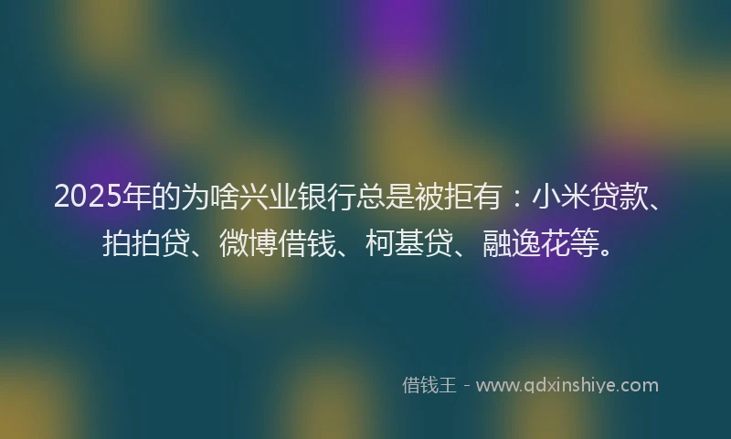 2025年的为啥兴业银行总是被拒有：小米贷款、拍拍贷、微博借钱、柯基贷、融逸花等。