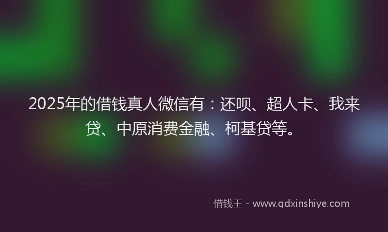 2025年的借钱真人微信有：还呗、超人卡、我来贷、中原消费金融、柯基贷等。