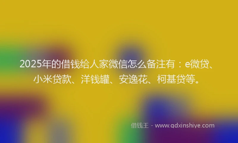 2025年的借钱给人家微信怎么备注有：e微贷、小米贷款、洋钱罐、安逸花、柯基贷等。