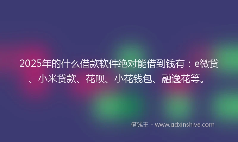 2025年的什么借款软件绝对能借到钱有：e微贷、小米贷款、花呗、小花钱包、融逸花等。