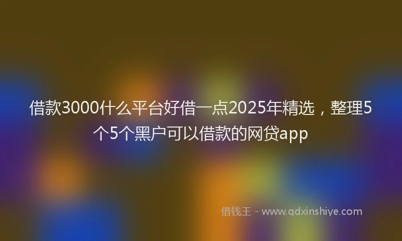 借款3000什么平台好借一点2025年精选，整理5个5个黑户可以借款的网贷app