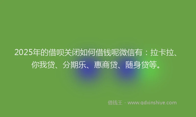 2025年的借呗关闭如何借钱呢微信有：拉卡拉、你我贷、分期乐、惠商贷、随身贷等。