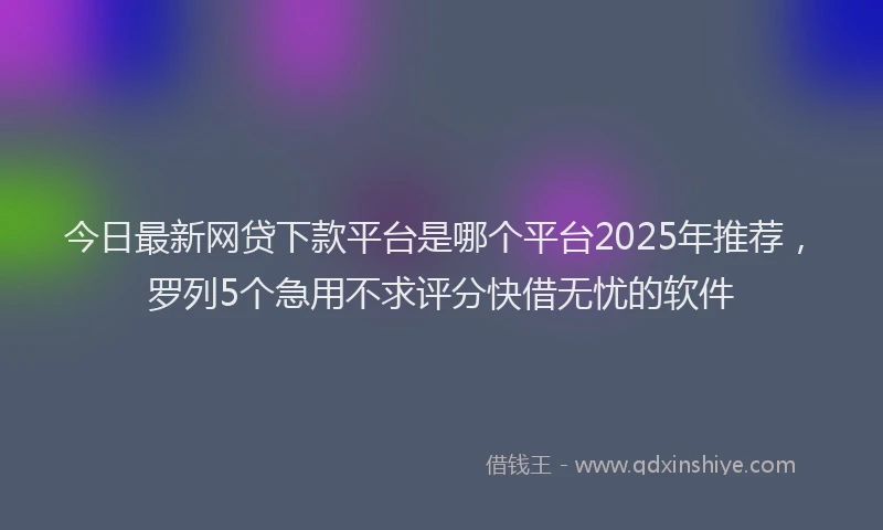 今日最新网贷下款平台是哪个平台2025年推荐，罗列5个急用不求评分快借无忧的软件