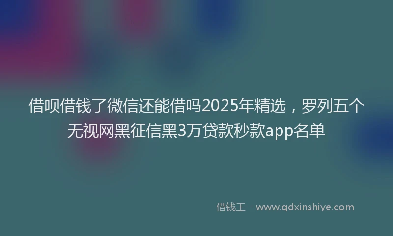 借呗借钱了微信还能借吗2025年精选，罗列五个无视网黑征信黑3万贷款秒款app名单