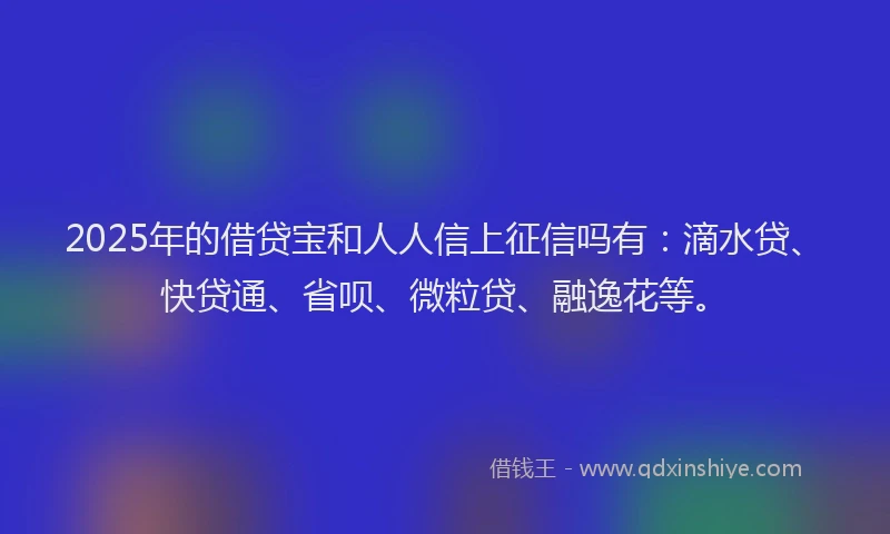 2025年的借贷宝和人人信上征信吗有：滴水贷、快贷通、省呗、微粒贷、融逸花等。