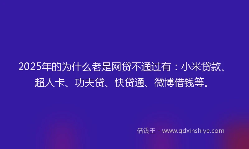 2025年的为什么老是网贷不通过有：小米贷款、超人卡、功夫贷、快贷通、微博借钱等。