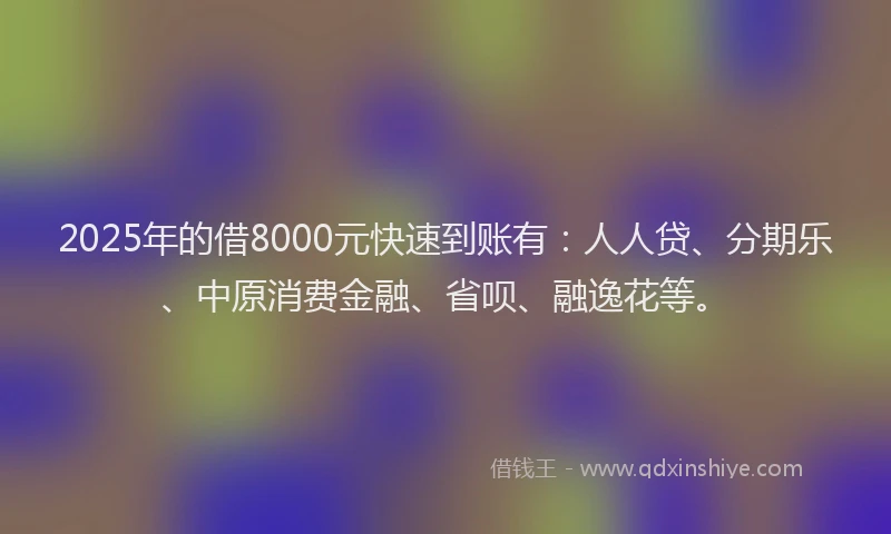 2025年的借8000元快速到账有：人人贷、分期乐、中原消费金融、省呗、融逸花等。