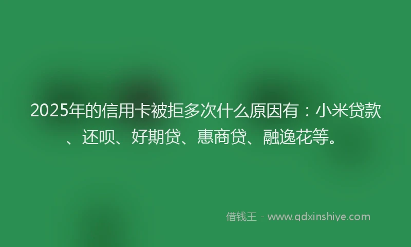 2025年的信用卡被拒多次什么原因有：小米贷款、还呗、好期贷、惠商贷、融逸花等。