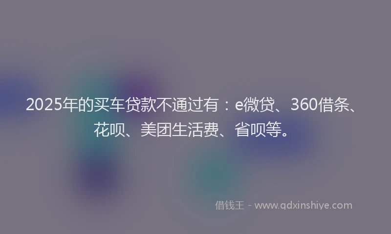 2025年的买车贷款不通过有：e微贷、360借条、花呗、美团生活费、省呗等。