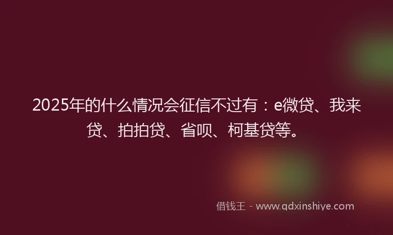 2025年的什么情况会征信不过有：e微贷、我来贷、拍拍贷、省呗、柯基贷等。