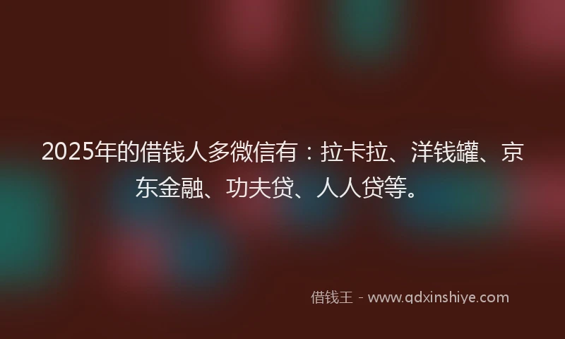 2025年的借钱人多微信有：拉卡拉、洋钱罐、京东金融、功夫贷、人人贷等。