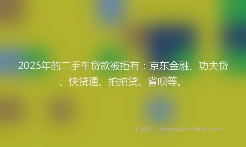 2025年的二手车贷款被拒有：京东金融、功夫贷、快贷通、拍拍贷、省呗等。