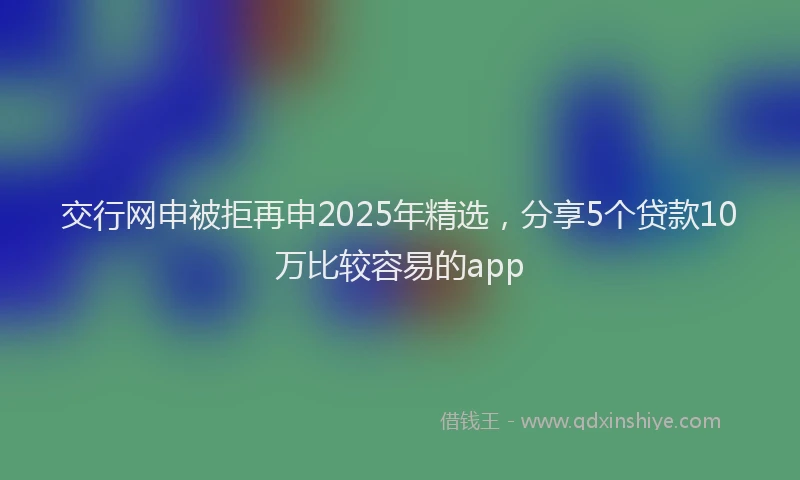 交行网申被拒再申2025年精选，分享5个贷款10万比较容易的app