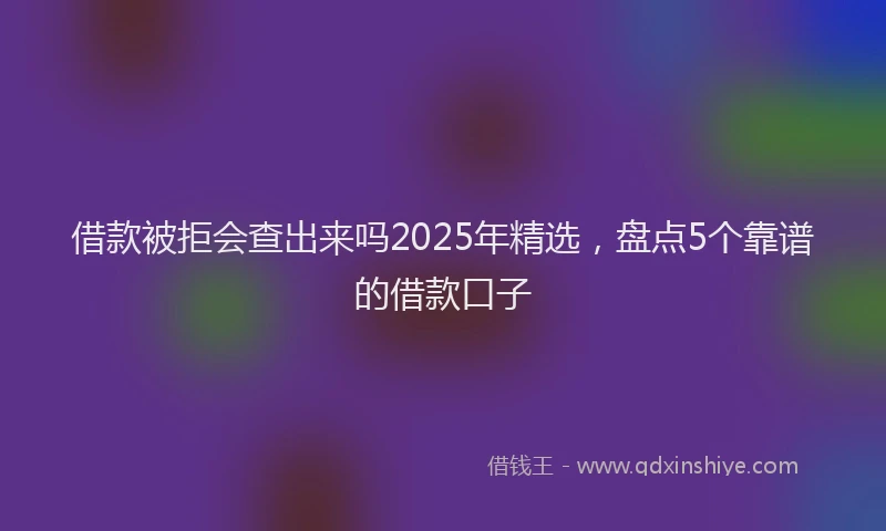 借款被拒会查出来吗2025年精选，盘点5个靠谱的借款口子