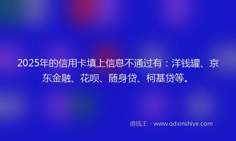 2025年的信用卡填上信息不通过有：洋钱罐、京东金融、花呗、随身贷、柯基贷等。