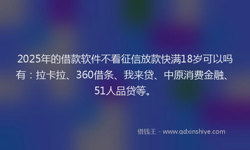 2025年的借款软件不看征信放款快满18岁可以吗有：拉卡拉、360借条、我来贷、中原消费金融、51人品贷等。