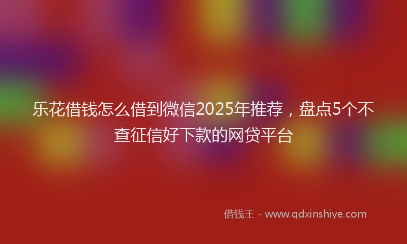 乐花借钱怎么借到微信2025年推荐，盘点5个不查征信好下款的网贷平台