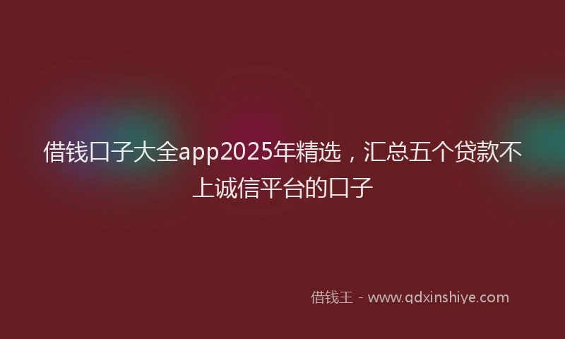 借钱口子大全app2025年精选，汇总五个贷款不上诚信平台的口子