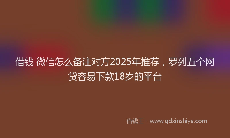 借钱 微信怎么备注对方2025年推荐，罗列五个网贷容易下款18岁的平台