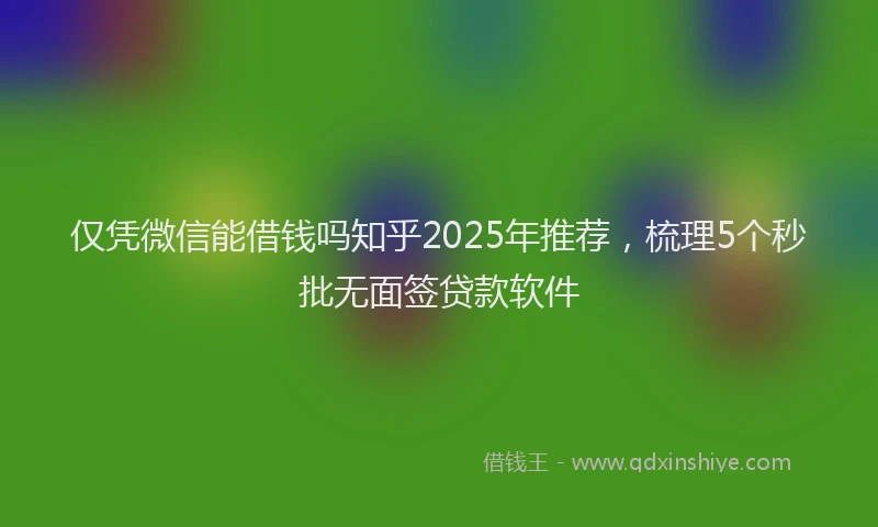 仅凭微信能借钱吗知乎2025年推荐，梳理5个秒批无面签贷款软件