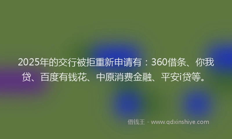 2025年的交行被拒重新申请有：360借条、你我贷、百度有钱花、中原消费金融、平安i贷等。