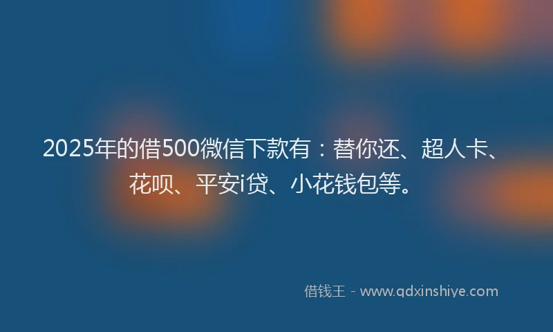 2025年的借500微信下款有：替你还、超人卡、花呗、平安i贷、小花钱包等。