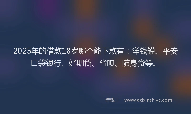2025年的借款18岁哪个能下款有：洋钱罐、平安口袋银行、好期贷、省呗、随身贷等。