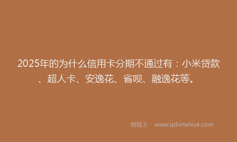 2025年的为什么信用卡分期不通过有：小米贷款、超人卡、安逸花、省呗、融逸花等。