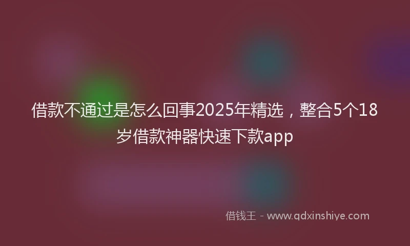 借款不通过是怎么回事2025年精选，整合5个18岁借款神器快速下款app