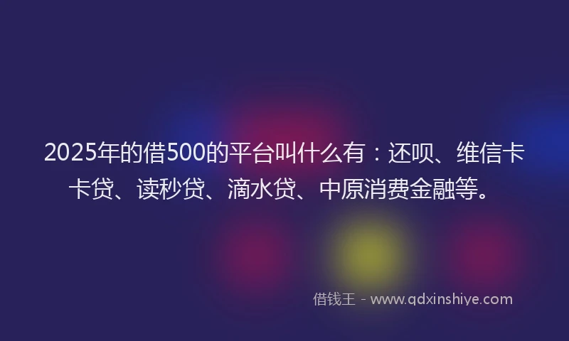 2025年的借500的平台叫什么有：还呗、维信卡卡贷、读秒贷、滴水贷、中原消费金融等。