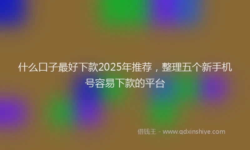什么口子最好下款2025年推荐，整理五个新手机号容易下款的平台