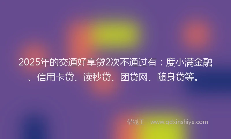 2025年的交通好享贷2次不通过有：度小满金融、信用卡贷、读秒贷、团贷网、随身贷等。