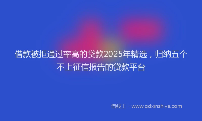 借款被拒通过率高的贷款2025年精选，归纳五个不上征信报告的贷款平台