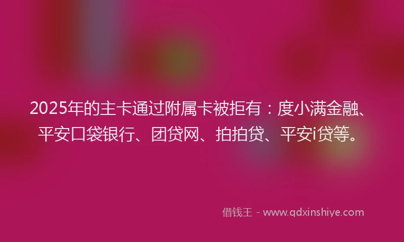 2025年的主卡通过附属卡被拒有：度小满金融、平安口袋银行、团贷网、拍拍贷、平安i贷等。